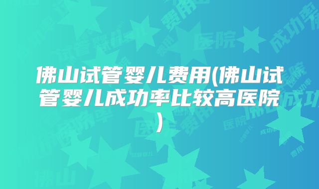 佛山试管婴儿费用(佛山试管婴儿成功率比较高医院)
