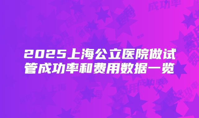 2025上海公立医院做试管成功率和费用数据一览