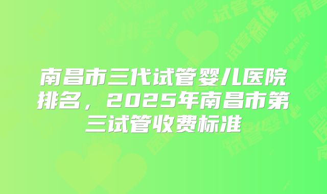 南昌市三代试管婴儿医院排名,2025年南昌市第三试管收费标准