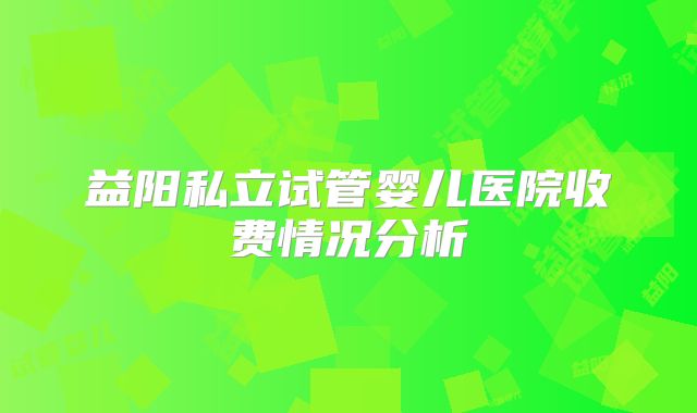 益阳私立试管婴儿医院收费情况分析