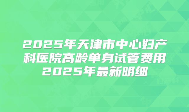 2025年天津市中心妇产科医院高龄单身试管费用2025年最新明细