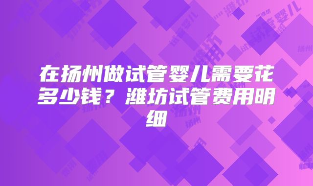 在扬州做试管婴儿需要花多少钱？潍坊试管费用明细