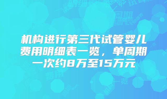 机构进行第三代试管婴儿费用明细表一览，单周期一次约8万至15万元