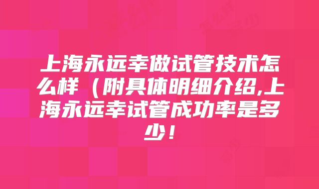 上海永远幸做试管技术怎么样(附具体明细介绍,上海永远幸试管成功率是多少!