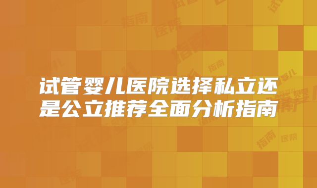 试管婴儿医院选择私立还是公立推荐全面分析指南