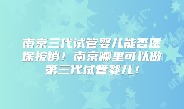 南京三代试管婴儿能否医保报销！南京哪里可以做第三代试管婴儿！