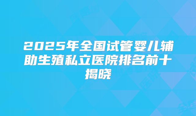 2025年全国试管婴儿辅助生殖私立医院排名前十揭晓