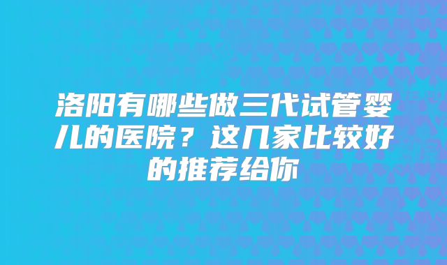 洛阳有哪些做三代试管婴儿的医院？这几家比较好的推荐给你