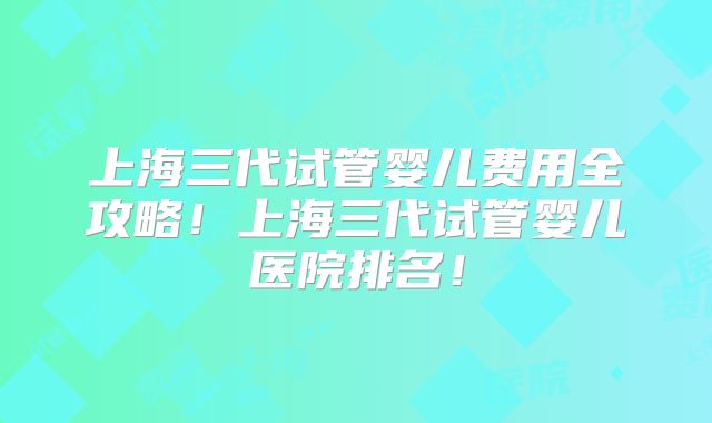 上海三代试管婴儿费用全攻略！上海三代试管婴儿医院排名！