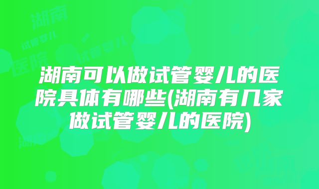 湖南可以做试管婴儿的医院具体有哪些(湖南有几家做试管婴儿的医院)