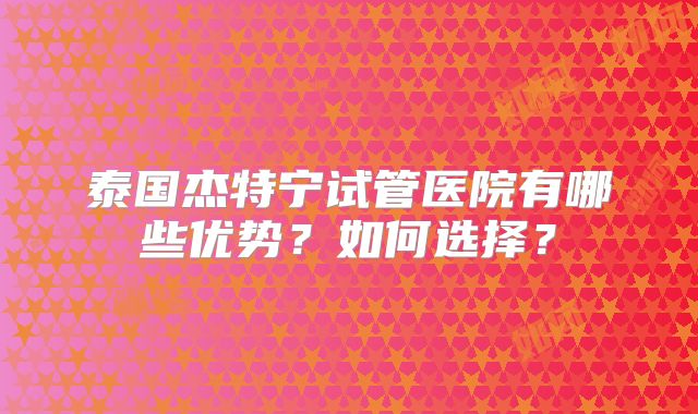 泰国杰特宁试管医院有哪些优势？如何选择？
