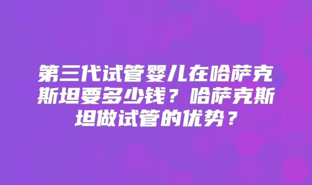 第三代试管婴儿在哈萨克斯坦要多少钱？哈萨克斯坦做试管的优势？