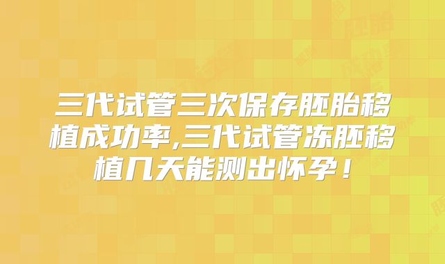 三代试管三次保存胚胎移植成功率,三代试管冻胚移植几天能测出怀孕！