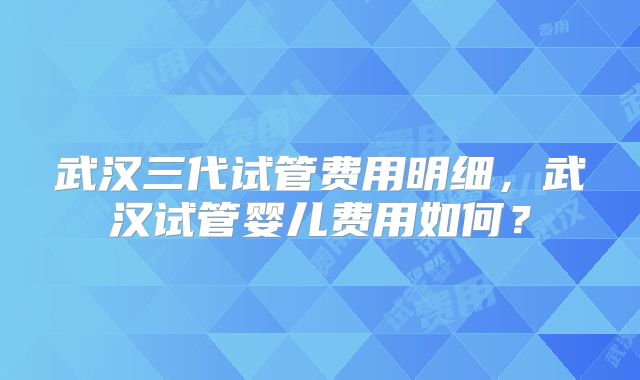 武汉三代试管费用明细,武汉试管婴儿费用如何?