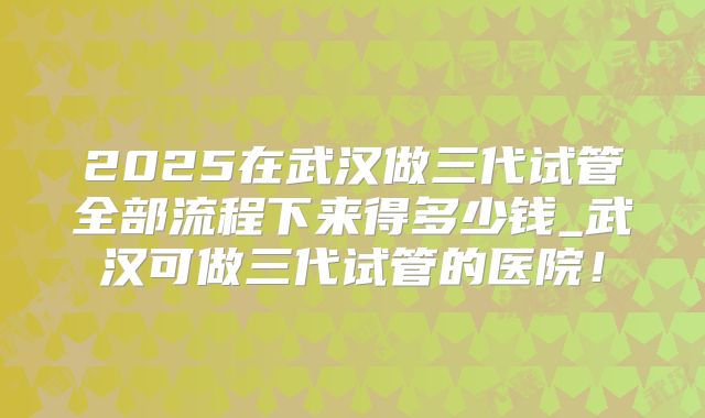 2025在武汉做三代试管全部流程下来得多少钱_武汉可做三代试管的医院!