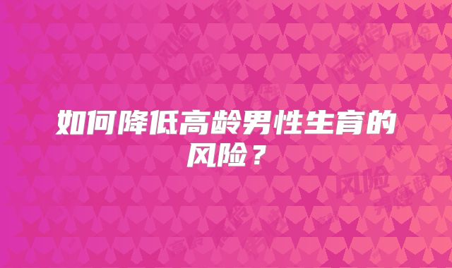 如何降低高龄男性生育的风险？