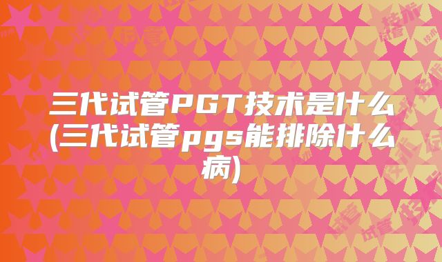 三代试管PGT技术是什么(三代试管pgs能排除什么病)