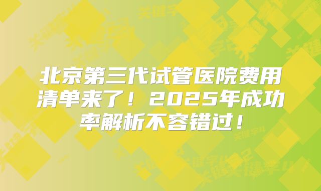 北京第三代试管医院费用清单来了!2025年成功率解析不容错过!