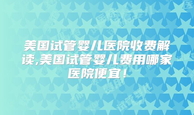 美国试管婴儿医院收费解读,美国试管婴儿费用哪家医院便宜！