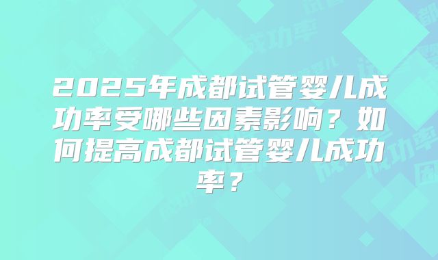 2025年成都试管婴儿成功率受哪些因素影响？如何提高成都试管婴儿成功率？