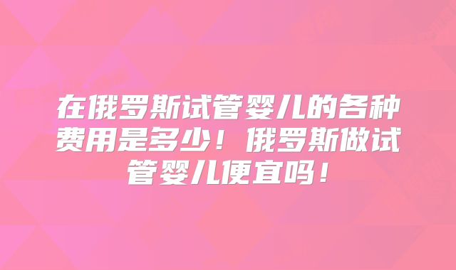 在俄罗斯试管婴儿的各种费用是多少！俄罗斯做试管婴儿便宜吗！