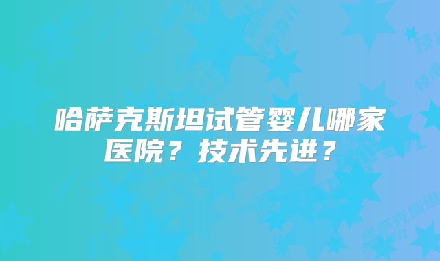 哈萨克斯坦试管婴儿哪家医院？技术先进？