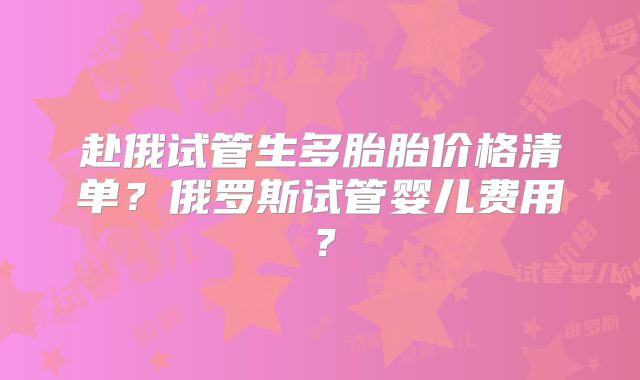 赴俄试管生多胎胎价格清单？俄罗斯试管婴儿费用？