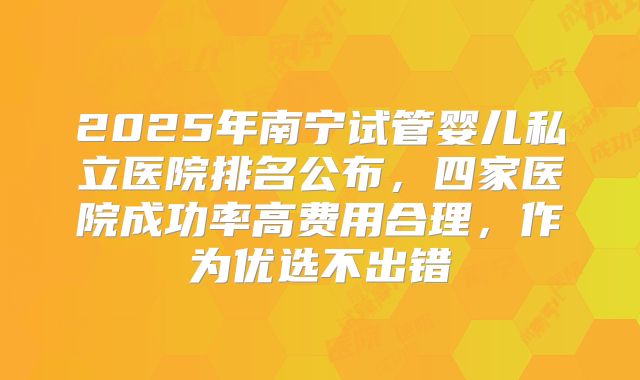 2025年南宁试管婴儿私立医院排名公布,四家医院成功率高费用合理,作为优选不出错