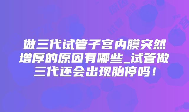 做三代试管子宫内膜突然增厚的原因有哪些_试管做三代还会出现胎停吗！