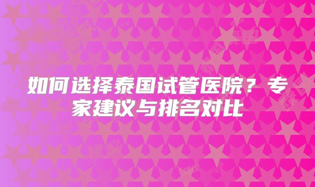 如何选择泰国试管医院？专家建议与排名对比