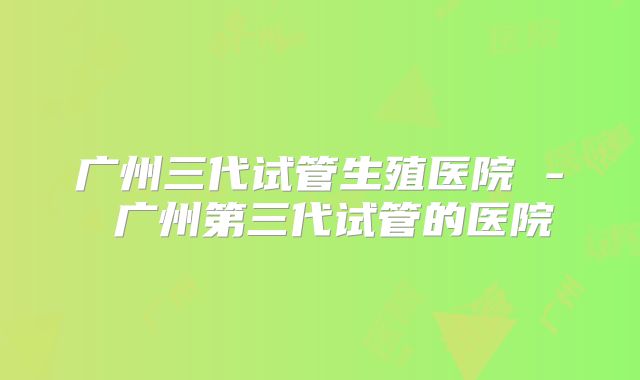 广州三代试管生殖医院 - 广州第三代试管的医院