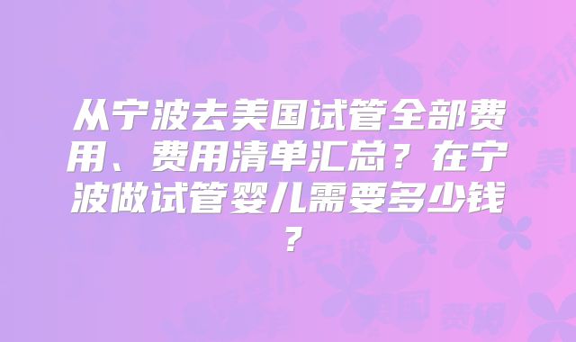 从宁波去美国试管全部费用、费用清单汇总？在宁波做试管婴儿需要多少钱？