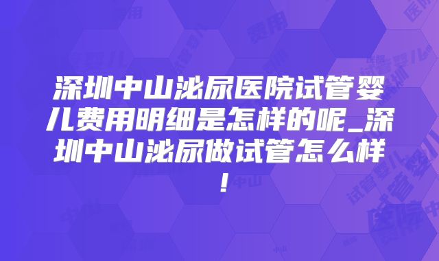 深圳中山泌尿医院试管婴儿费用明细是怎样的呢_深圳中山泌尿做试管怎么样!