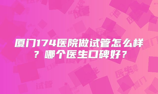厦门174医院做试管怎么样？哪个医生口碑好？