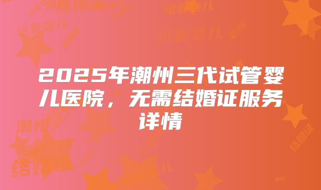 2025年潮州三代试管婴儿医院，无需结婚证服务详情