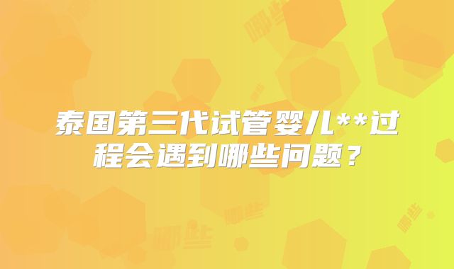泰国第三代试管婴儿**过程会遇到哪些问题？