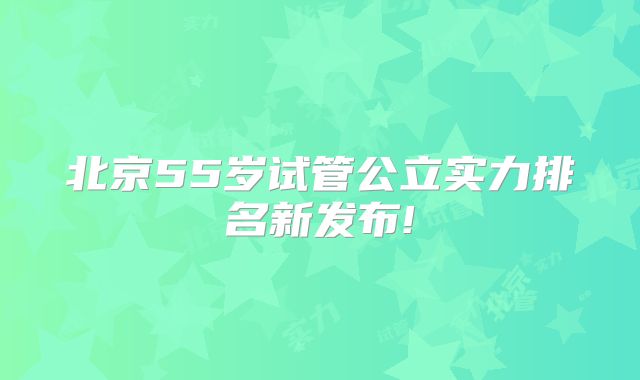 北京55岁试管公立实力排名新发布!