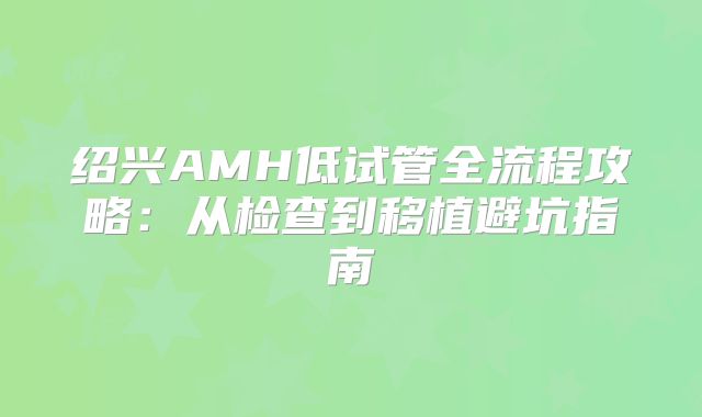 绍兴AMH低试管全流程攻略:从检查到移植避坑指南