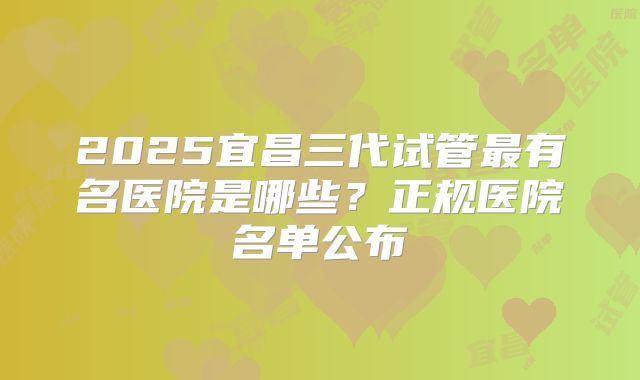 2025宜昌三代试管最有名医院是哪些？正规医院名单公布