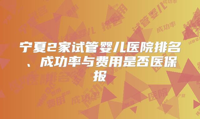 宁夏2家试管婴儿医院排名、成功率与费用是否医保报