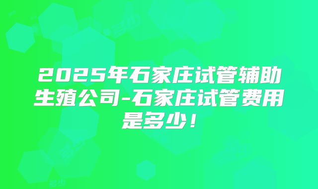 2025年石家庄试管辅助生殖公司-石家庄试管费用是多少！