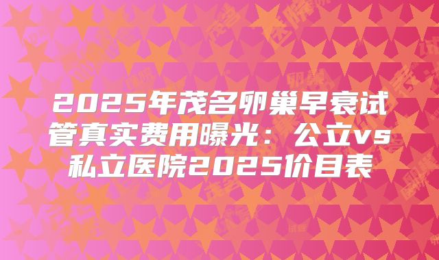 2025年茂名卵巢早衰试管真实费用曝光：公立vs私立医院2025价目表