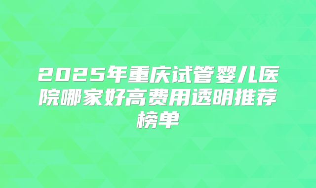2025年重庆试管婴儿医院哪家好高费用透明推荐榜单