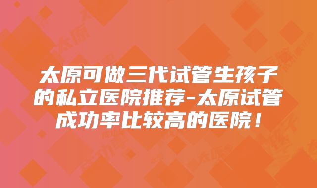 太原可做三代试管生孩子的私立医院推荐-太原试管成功率比较高的医院！