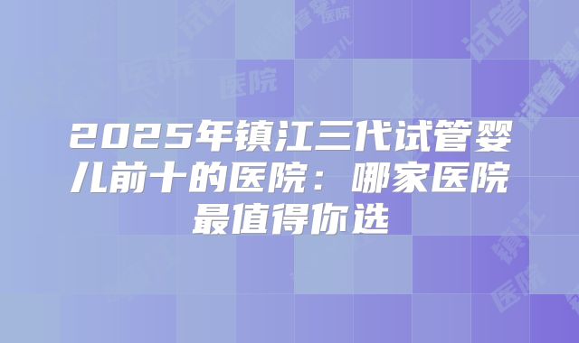 2025年镇江三代试管婴儿前十的医院:哪家医院最值得你选