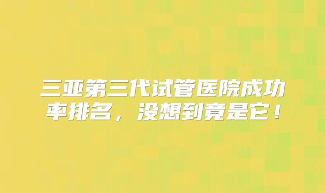 三亚第三代试管医院成功率排名，没想到竟是它！