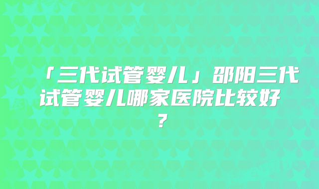 「三代试管婴儿」邵阳三代试管婴儿哪家医院比较好？