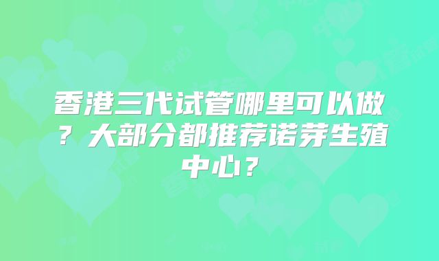 香港三代试管哪里可以做？大部分都推荐诺芽生殖中心？