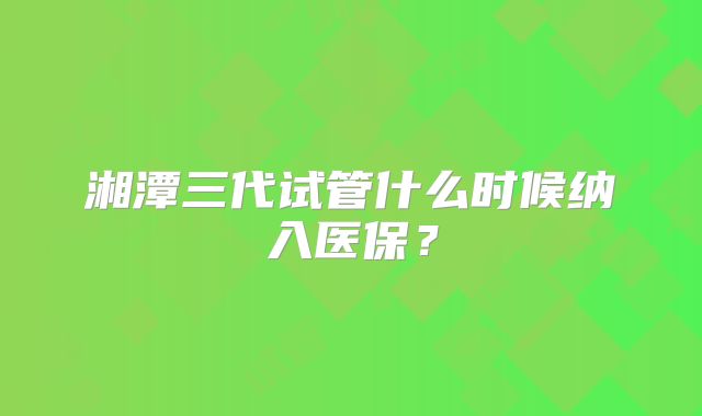 湘潭三代试管什么时候纳入医保？