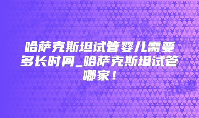 哈萨克斯坦试管婴儿需要多长时间_哈萨克斯坦试管哪家!